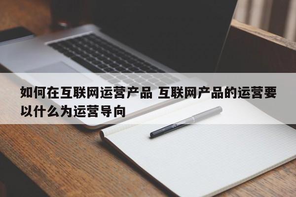 如何在互联网运营产品 互联网产品的运营要以什么为运营导向