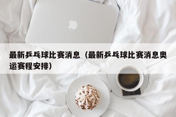 最新乒乓球比赛消息（最新乒乓球比赛消息奥运赛程安排）