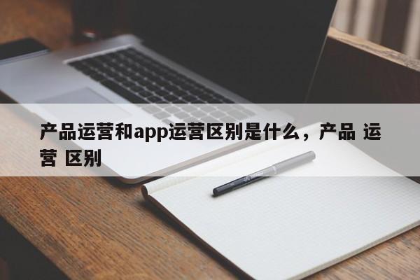 产品运营和app运营区别是什么，产品 运营 区别