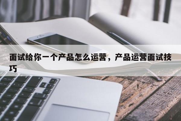 面试给你一个产品怎么运营，产品运营面试技巧