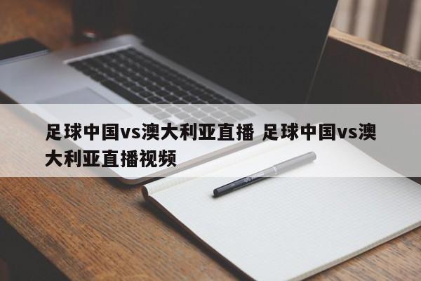 足球中国vs澳大利亚直播 足球中国vs澳大利亚直播视频