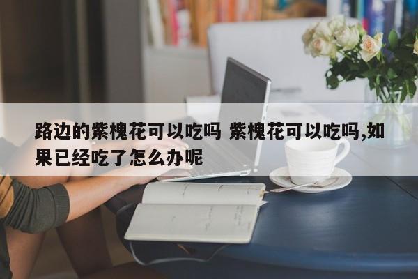 路边的紫槐花可以吃吗 紫槐花可以吃吗,如果已经吃了怎么办呢