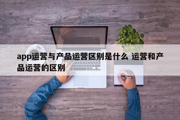 app运营与产品运营区别是什么 运营和产品运营的区别