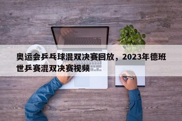 奥运会乒乓球混双决赛回放，2023年德班世乒赛混双决赛视频