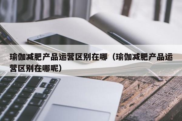 瑜伽减肥产品运营区别在哪（瑜伽减肥产品运营区别在哪呢）