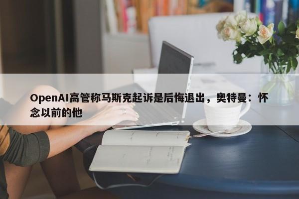 OpenAI高管称马斯克起诉是后悔退出，奥特曼：怀念以前的他