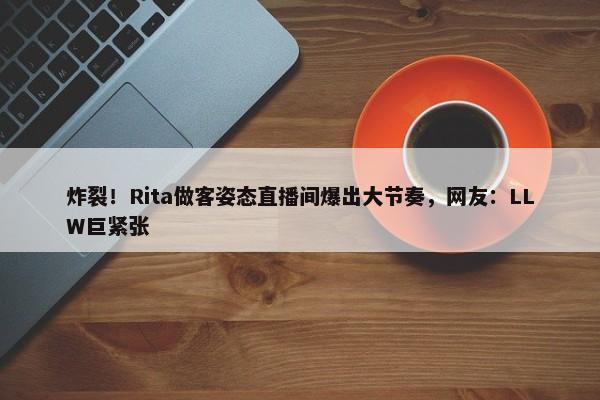 炸裂！Rita做客姿态直播间爆出大节奏，网友：LLW巨紧张