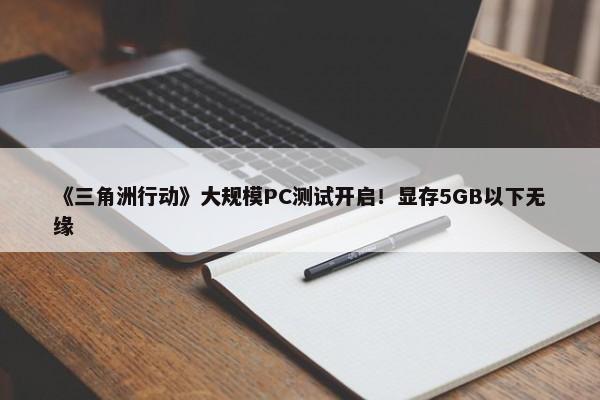 《三角洲行动》大规模PC测试开启！显存5GB以下无缘