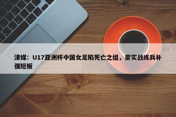 津媒：U17亚洲杯中国女足陷死亡之组，需实战练兵补强短板