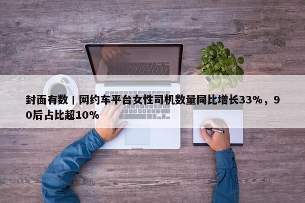 封面有数丨网约车平台女性司机数量同比增长33%，90后占比超10%