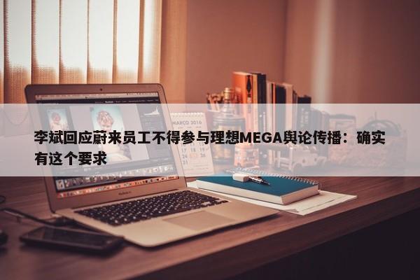 李斌回应蔚来员工不得参与理想MEGA舆论传播：确实有这个要求