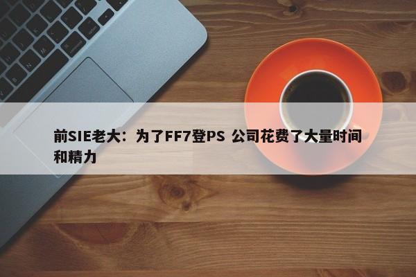 前SIE老大：为了FF7登PS 公司花费了大量时间和精力