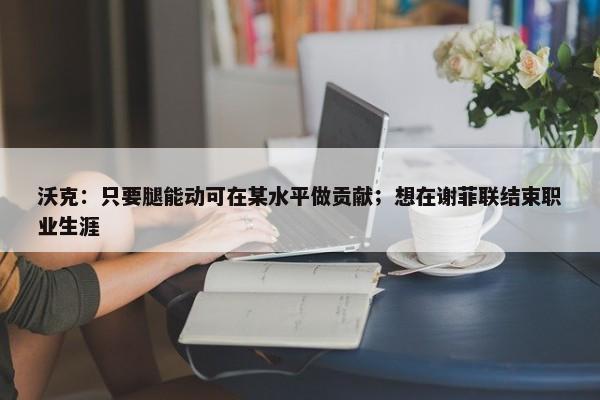 沃克：只要腿能动可在某水平做贡献；想在谢菲联结束职业生涯