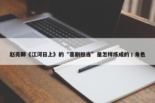 赵亮聊《江河日上》的“喜剧担当”是怎样炼成的丨角色