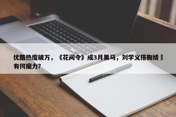 优酷热度破万，《花间令》成3月黑马，刘学义搭鞠婧祎有何魔力？