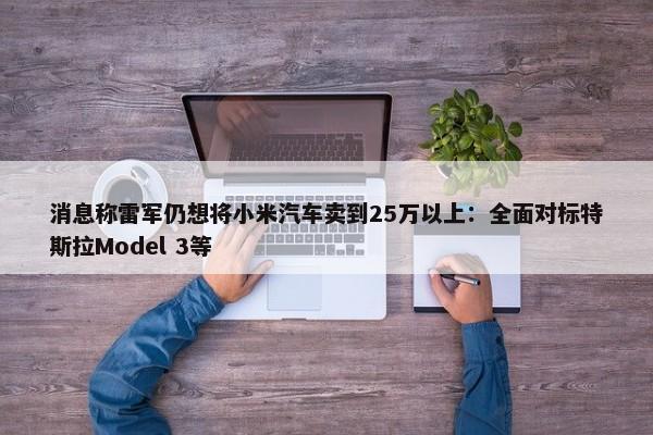 消息称雷军仍想将小米汽车卖到25万以上：全面对标特斯拉Model 3等