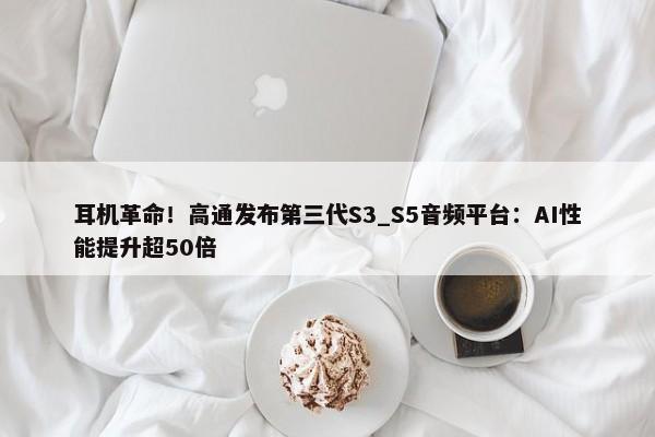 耳机革命！高通发布第三代S3_S5音频平台：AI性能提升超50倍