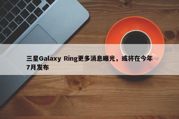 三星Galaxy Ring更多消息曝光，或将在今年7月发布