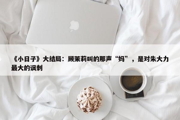 《小日子》大结局：顾茉莉叫的那声“妈”，是对朱大力最大的讽刺