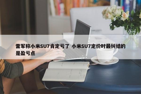 雷军称小米SU7肯定亏了 小米SU7定价时最纠结的是盈亏点