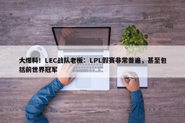 大爆料！LEC战队老板：LPL假赛非常普遍，甚至包括前世界冠军