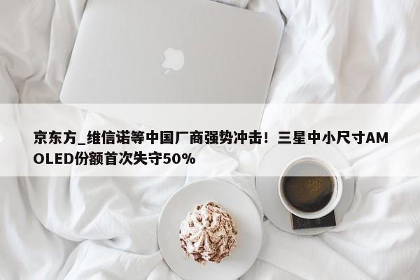 京东方_维信诺等中国厂商强势冲击！三星中小尺寸AMOLED份额首次失守50%