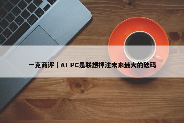 一克商评｜AI PC是联想押注未来最大的砝码