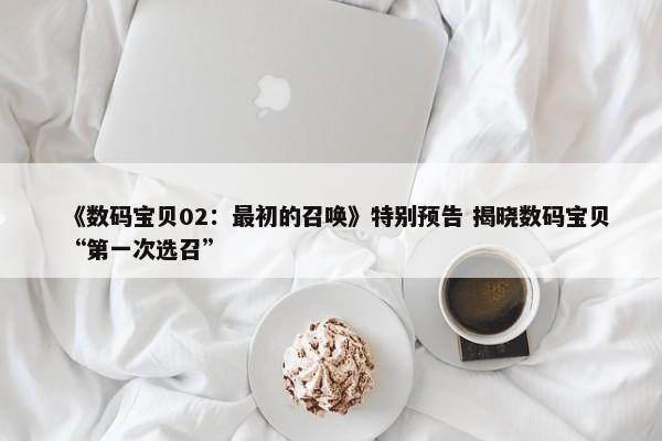 《数码宝贝02：最初的召唤》特别预告 揭晓数码宝贝“第一次选召”