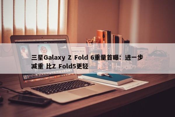 三星Galaxy Z Fold 6重量首曝：进一步减重 比Z Fold5更轻