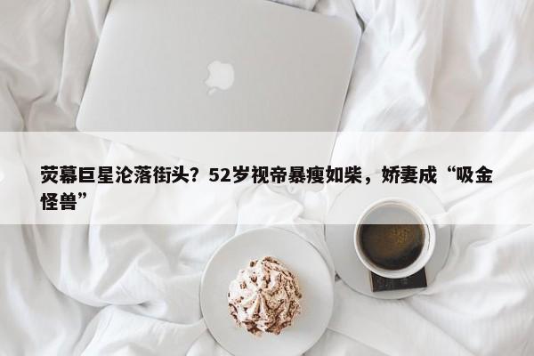 荧幕巨星沦落街头？52岁视帝暴瘦如柴，娇妻成“吸金怪兽”