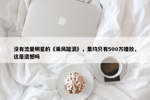 没有流量明星的《乘风踏浪》，集均只有500万播放，这是遗憾吗