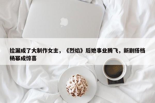 捡漏成了大制作女主，《烈焰》后她事业腾飞，新剧搭档杨幂成惊喜