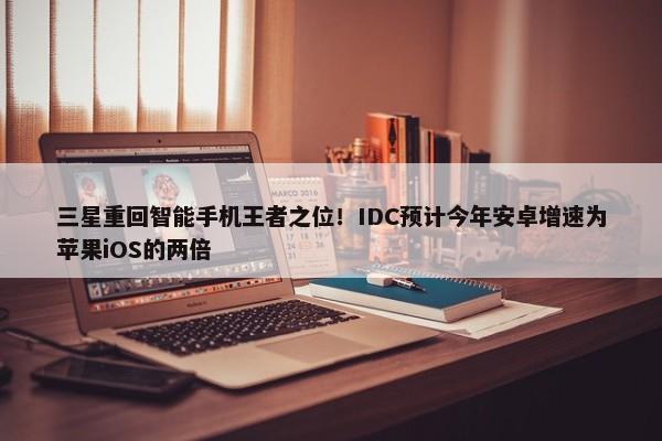 三星重回智能手机王者之位！IDC预计今年安卓增速为苹果iOS的两倍