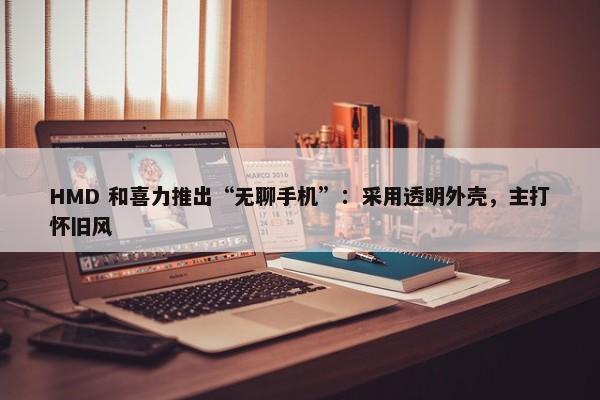 HMD 和喜力推出“无聊手机”：采用透明外壳，主打怀旧风