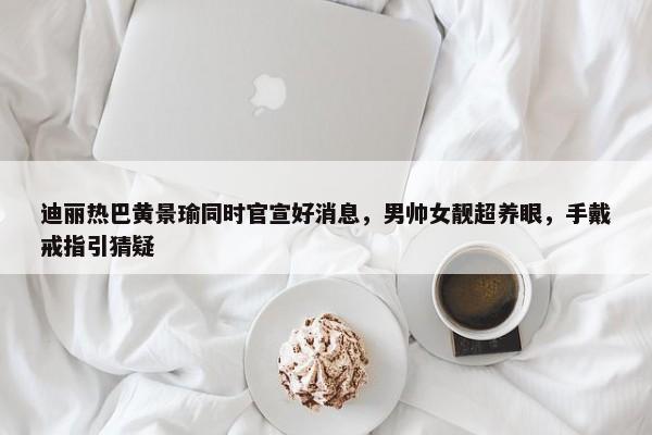 迪丽热巴黄景瑜同时官宣好消息，男帅女靓超养眼，手戴戒指引猜疑