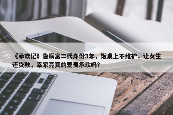 《承欢记》隐瞒富二代身份3年，饭桌上不维护，让女生还贷款，幸家亮真的爱麦承欢吗？