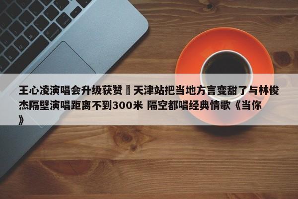 王心凌演唱会升级获赞 天津站把当地方言变甜了与林俊杰隔壁演唱距离不到300米 隔空都唱经典情歌《当你》