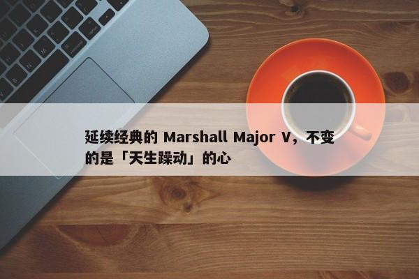 延续经典的 Marshall Major V，不变的是「天生躁动」的心