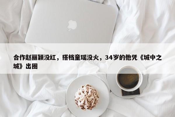 合作赵丽颖没红，搭档童瑶没火，34岁的他凭《城中之城》出圈