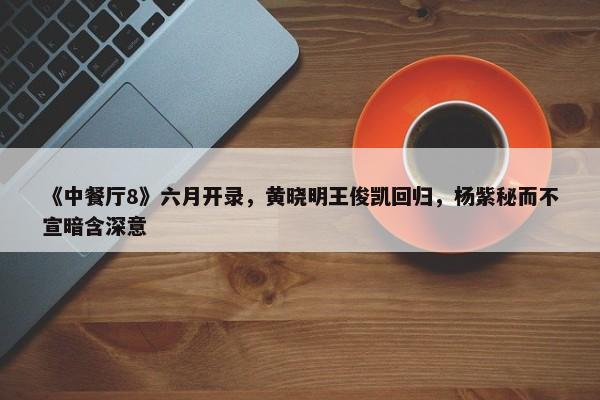 《中餐厅8》六月开录，黄晓明王俊凯回归，杨紫秘而不宣暗含深意