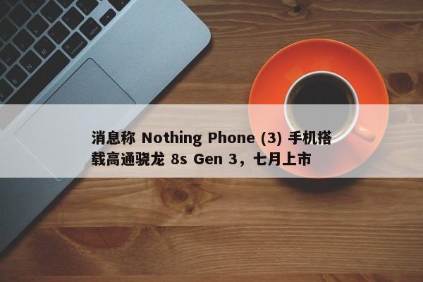 消息称 Nothing Phone (3) 手机搭载高通骁龙 8s Gen 3，七月上市