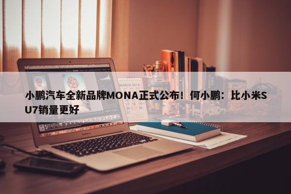 小鹏汽车全新品牌MONA正式公布！何小鹏：比小米SU7销量更好