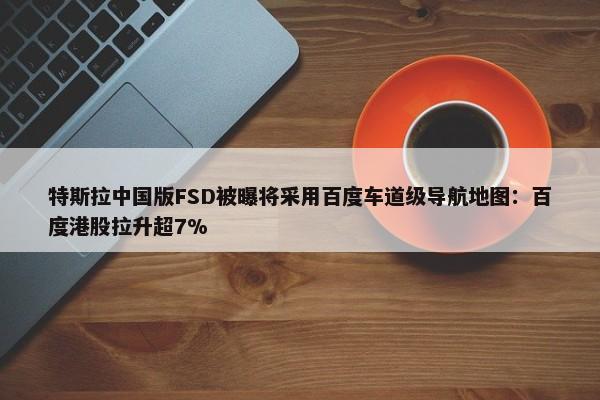 特斯拉中国版FSD被曝将采用百度车道级导航地图：百度港股拉升超7%