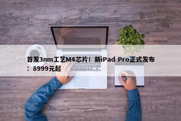 首发3nm工艺M4芯片！新iPad Pro正式发布：8999元起