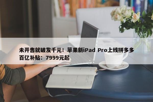 未开售就破发千元！苹果新iPad Pro上线拼多多百亿补贴：7999元起