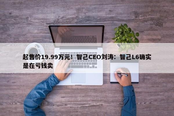 起售价19.99万元！智己CEO刘涛：智己L6确实是在亏钱卖