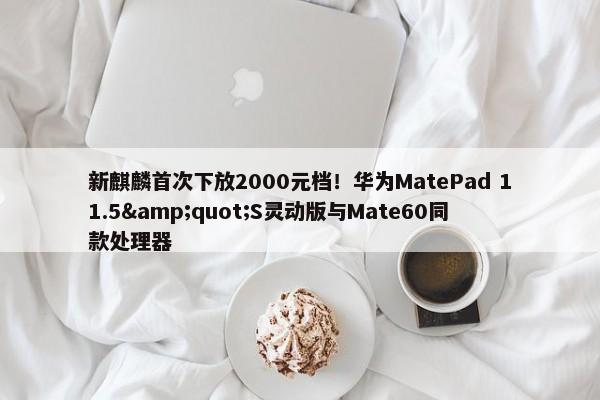 新麒麟首次下放2000元档！华为MatePad 11.5&quot;S灵动版与Mate60同款处理器