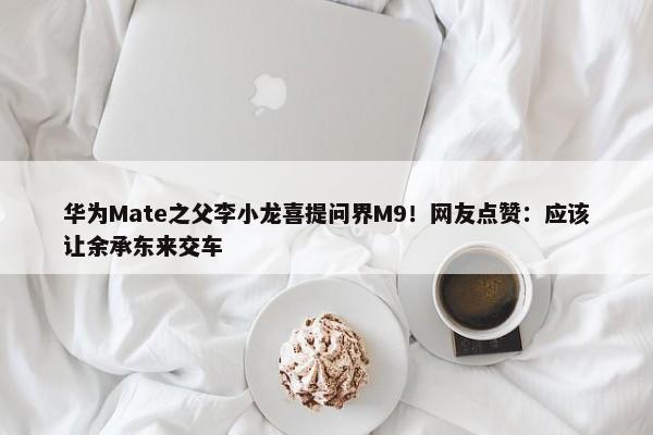 华为Mate之父李小龙喜提问界M9！网友点赞：应该让余承东来交车