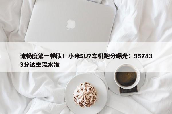 流畅度第一梯队！小米SU7车机跑分曝光：957833分达主流水准