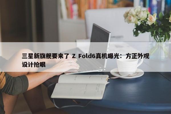 三星新旗舰要来了 Z Fold6真机曝光：方正外观设计抢眼